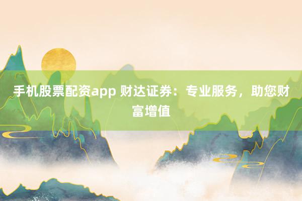 手机股票配资app 财达证券：专业服务，助您财富增值