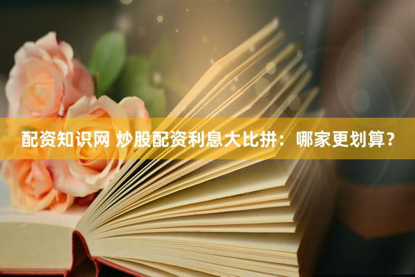 配资知识网 炒股配资利息大比拼：哪家更划算？