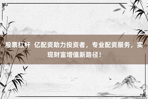 股票扛杆  亿配资助力投资者，专业配资服务，实现财富增值新路径！