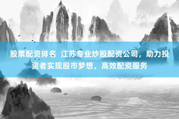 股票配资排名  江苏专业炒股配资公司，助力投资者实现股市梦想，高效配资服务