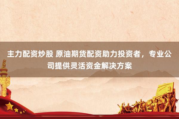 主力配资炒股 原油期货配资助力投资者，专业公司提供灵活资金解决方案