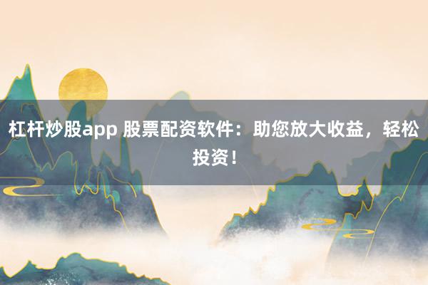 杠杆炒股app 股票配资软件：助您放大收益，轻松投资！