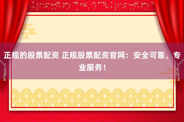 正规的股票配资 正规股票配资官网：安全可靠，专业服务！