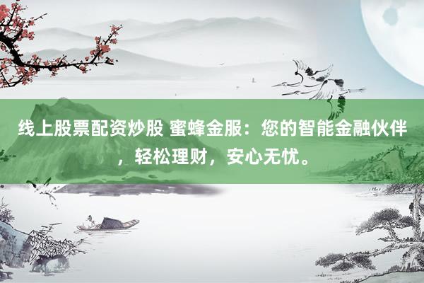 线上股票配资炒股 蜜蜂金服：您的智能金融伙伴，轻松理财，安心无忧。
