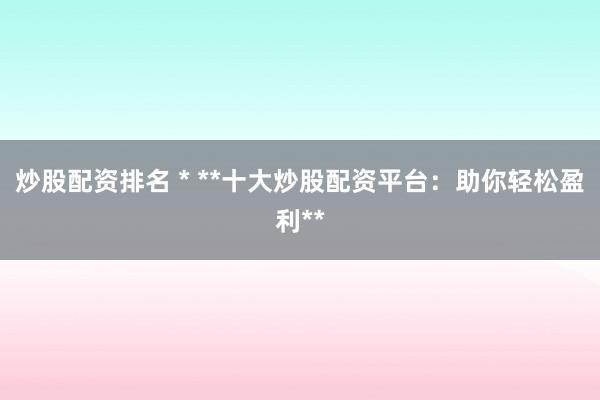 炒股配资排名 * **十大炒股配资平台：助你轻松盈利**
