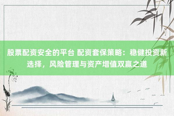股票配资安全的平台 配资套保策略：稳健投资新选择，风险管理与资产增值双赢之道