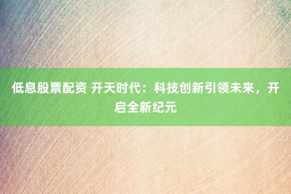 低息股票配资 开天时代：科技创新引领未来，开启全新纪元