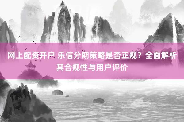 网上配资开户 乐信分期策略是否正规？全面解析其合规性与用户评价