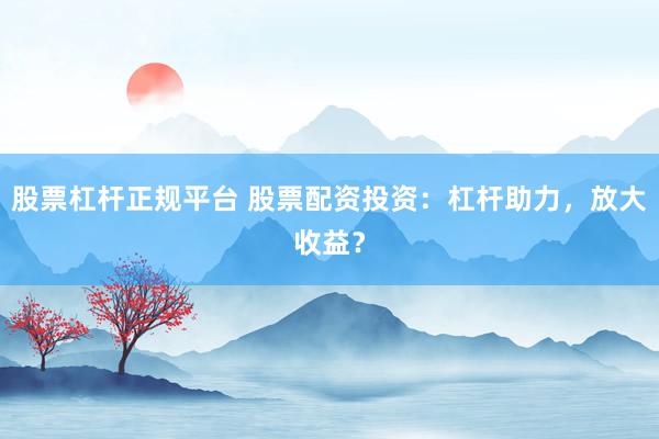 股票杠杆正规平台 股票配资投资：杠杆助力，放大收益？
