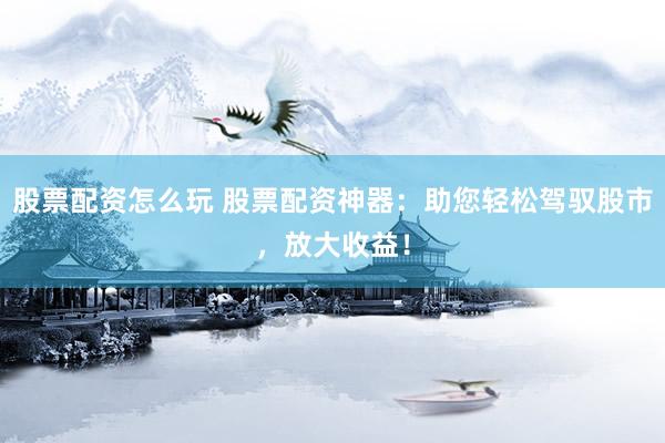 股票配资怎么玩 股票配资神器：助您轻松驾驭股市，放大收益！