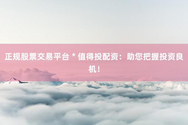 正规股票交易平台 * 值得投配资：助您把握投资良机！
