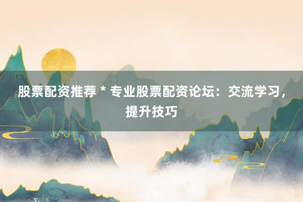 股票配资推荐 * 专业股票配资论坛：交流学习，提升技巧