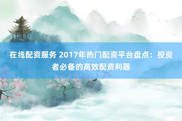 在线配资服务 2017年热门配资平台盘点：投资者必备的高效配资利器