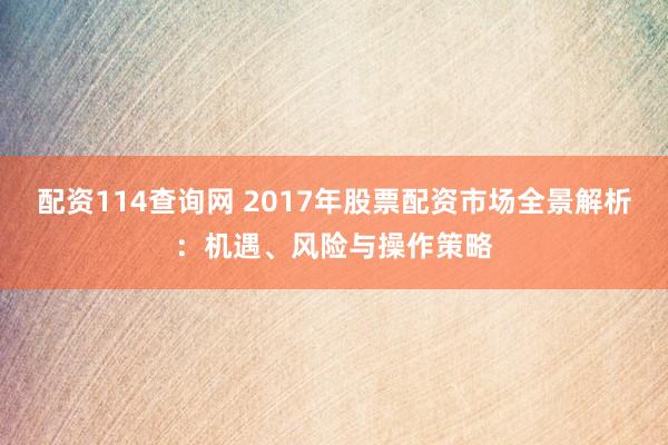 配资114查询网 2017年股票配资市场全景解析：机遇、风险与操作策略
