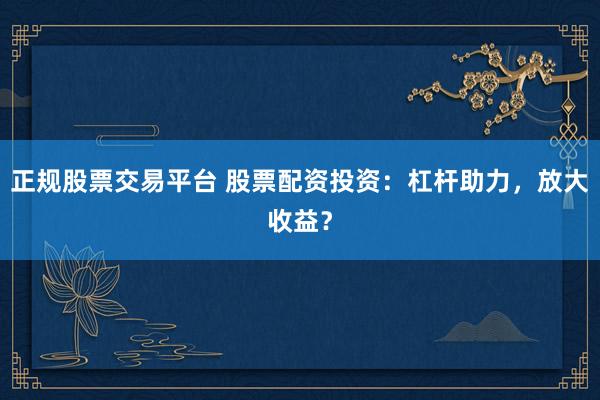 正规股票交易平台 股票配资投资：杠杆助力，放大收益？
