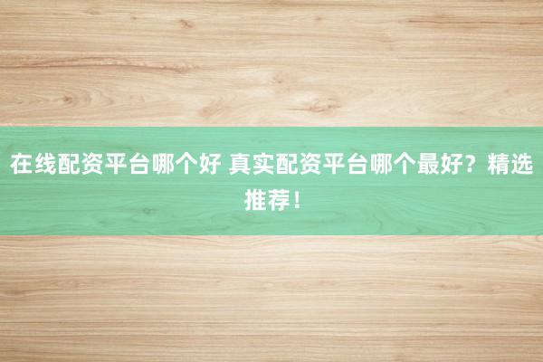 在线配资平台哪个好 真实配资平台哪个最好？精选推荐！
