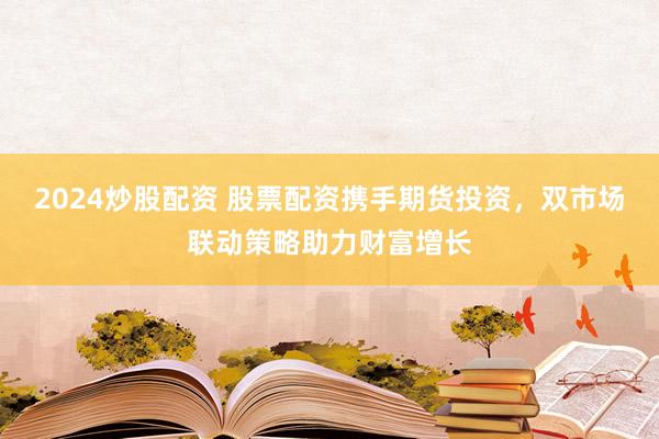 2024炒股配资 股票配资携手期货投资，双市场联动策略助力财富增长