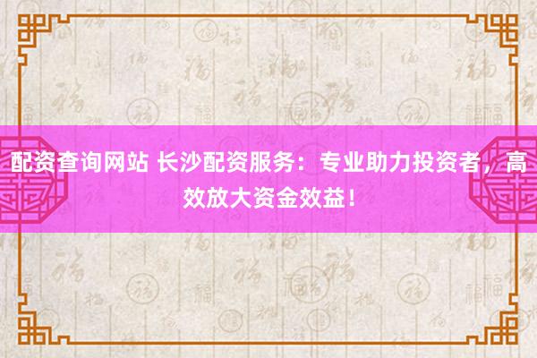 配资查询网站 长沙配资服务：专业助力投资者，高效放大资金效益！