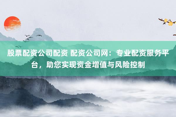 股票配资公司配资 配资公司网：专业配资服务平台，助您实现资金增值与风险控制
