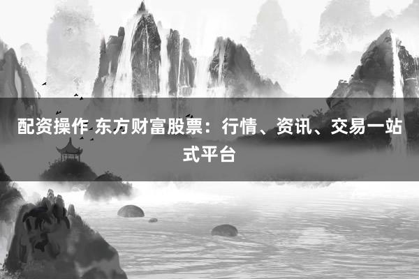 配资操作 东方财富股票：行情、资讯、交易一站式平台