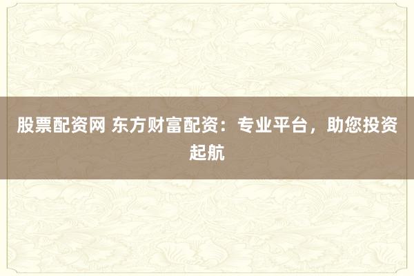 股票配资网 东方财富配资：专业平台，助您投资起航