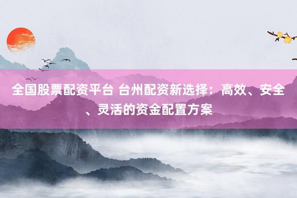 全国股票配资平台 台州配资新选择：高效、安全、灵活的资金配置方案