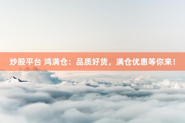 炒股平台 鸿满仓：品质好货，满仓优惠等你来！