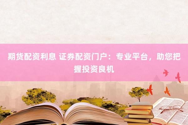 期货配资利息 证券配资门户：专业平台，助您把握投资良机