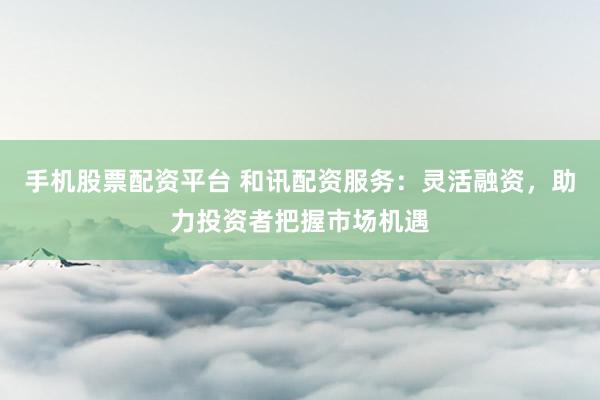 手机股票配资平台 和讯配资服务：灵活融资，助力投资者把握市场机遇