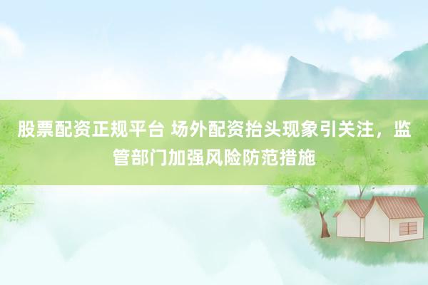 股票配资正规平台 场外配资抬头现象引关注，监管部门加强风险防范措施