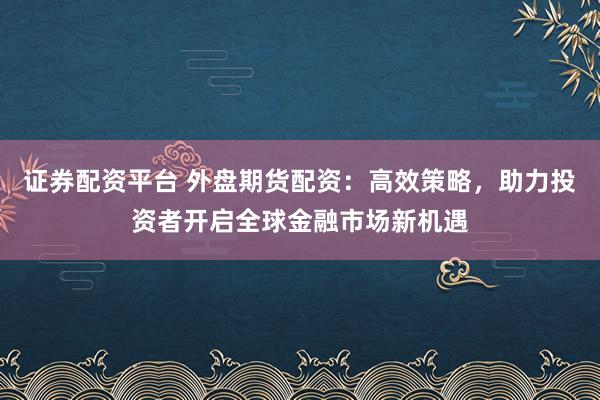 证券配资平台 外盘期货配资：高效策略，助力投资者开启全球金融市场新机遇