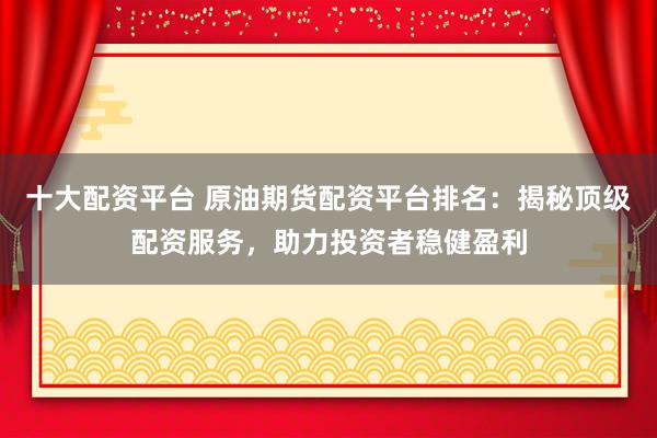 十大配资平台 原油期货配资平台排名：揭秘顶级配资服务，助力投资者稳健盈利