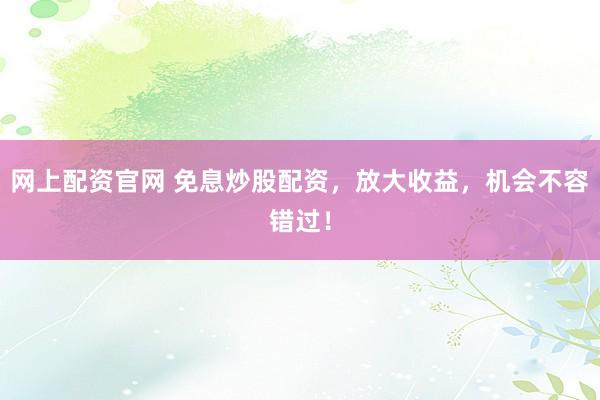 网上配资官网 免息炒股配资，放大收益，机会不容错过！