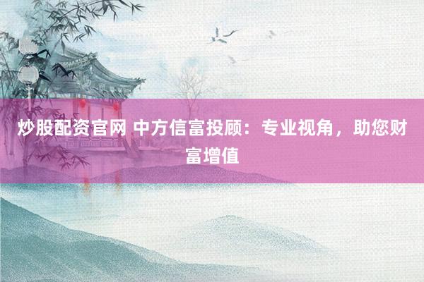 炒股配资官网 中方信富投顾：专业视角，助您财富增值