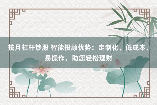 按月杠杆炒股 智能投顾优势：定制化、低成本、易操作，助您轻松理财