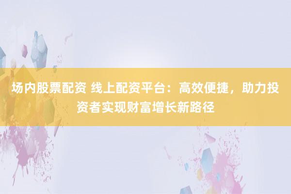 场内股票配资 线上配资平台：高效便捷，助力投资者实现财富增长新路径