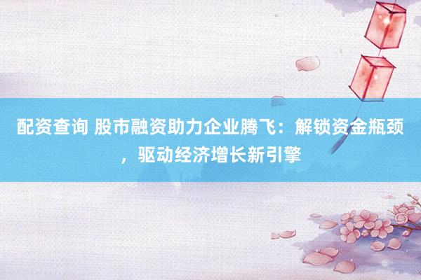 配资查询 股市融资助力企业腾飞：解锁资金瓶颈，驱动经济增长新引擎