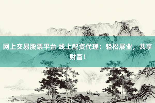网上交易股票平台 线上配资代理：轻松展业，共享财富！