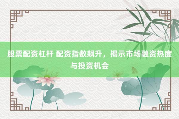 股票配资杠杆 配资指数飙升，揭示市场融资热度与投资机会