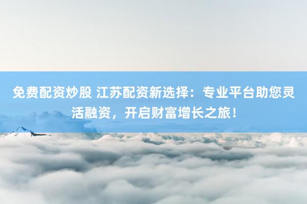 免费配资炒股 江苏配资新选择：专业平台助您灵活融资，开启财富增长之旅！