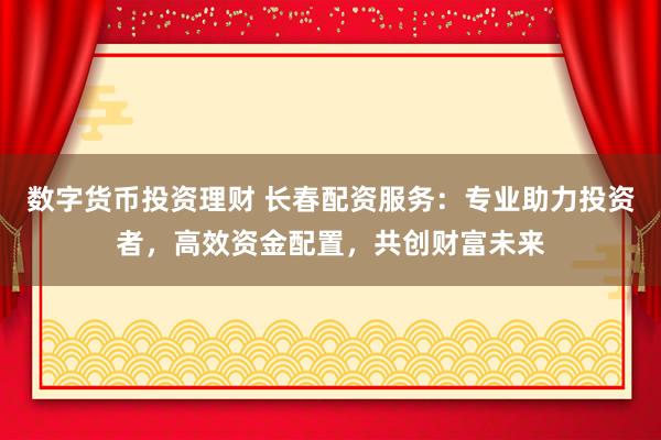 数字货币投资理财 长春配资服务：专业助力投资者，高效资金配置，共创财富未来