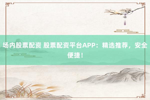 场内股票配资 股票配资平台APP：精选推荐，安全便捷！