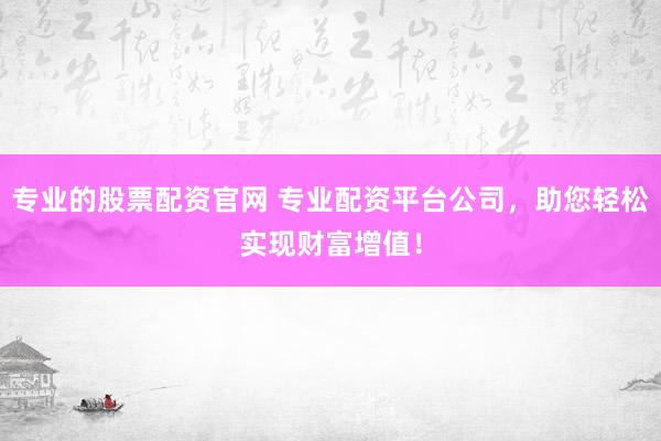 专业的股票配资官网 专业配资平台公司，助您轻松实现财富增值！