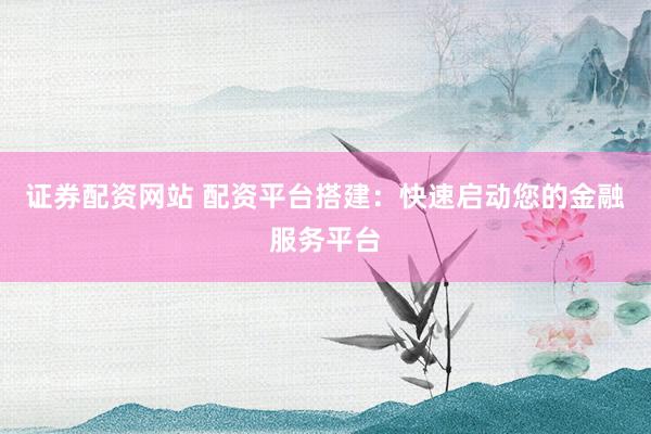 证券配资网站 配资平台搭建：快速启动您的金融服务平台