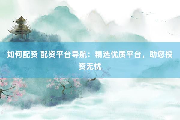 如何配资 配资平台导航：精选优质平台，助您投资无忧