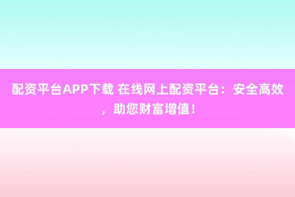 配资平台APP下载 在线网上配资平台：安全高效，助您财富增值！