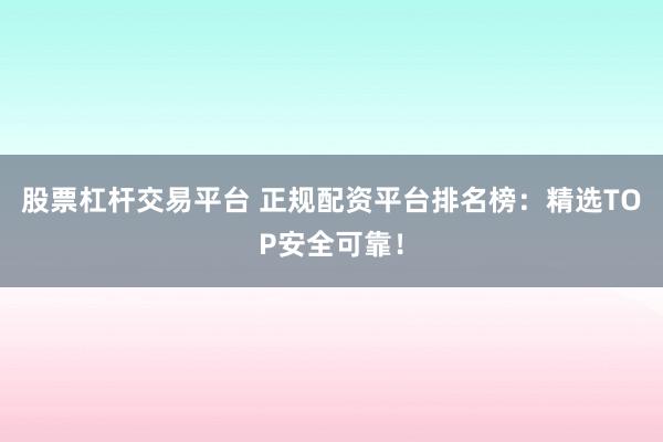 股票杠杆交易平台 正规配资平台排名榜：精选TOP安全可靠！