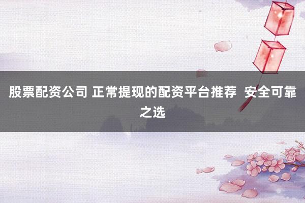 股票配资公司 正常提现的配资平台推荐  安全可靠之选