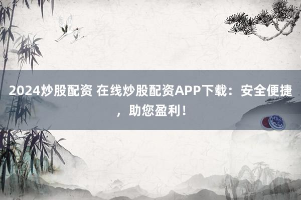 2024炒股配资 在线炒股配资APP下载：安全便捷，助您盈利！
