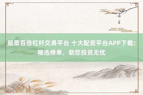 股票百倍杠杆交易平台 十大配资平台APP下载：精选榜单，助您投资无忧